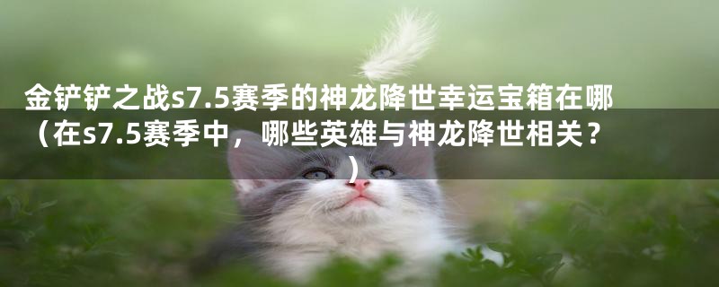 金铲铲之战s7.5赛季的神龙降世幸运宝箱在哪(在s7.5赛季中,哪些英雄与神龙降世相关?)
