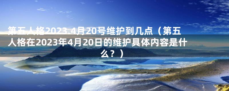 第五人格2023.4月20号维护到几点(第五人格在2023年4月20日的维护具体内容是什么?)
