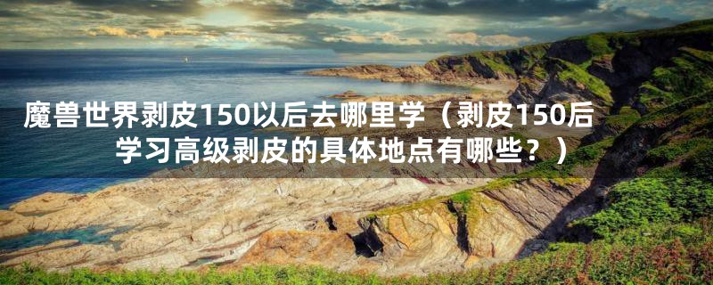 魔兽世界剥皮150以后去哪里学(剥皮150后学习高级剥皮的具体地点有哪些?)