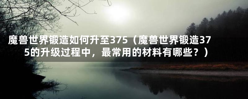 魔兽世界锻造如何升至375(魔兽世界锻造375的升级过程中,最常用的材料有哪些?)