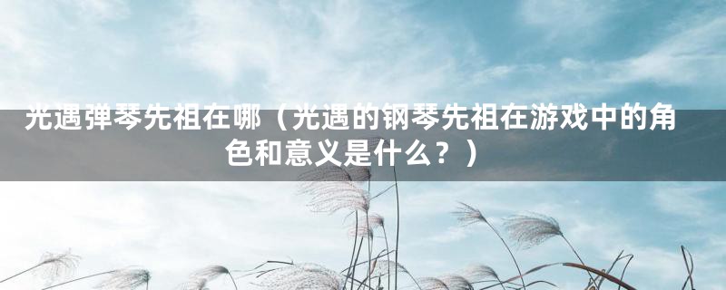光遇弹琴先祖在哪(光遇的钢琴先祖在游戏中的角色和意义是什么?)