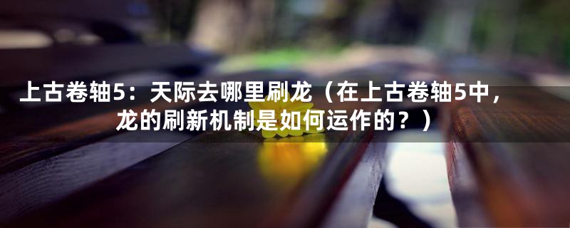 上古卷轴5:天际去哪里刷龙(在上古卷轴5中,龙的刷新机制是如何运作的?)