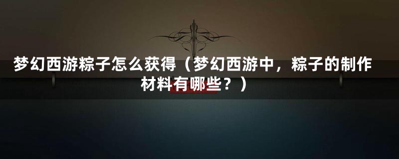 梦幻西游粽子怎么获得(梦幻西游中,粽子的制作材料有哪些?)