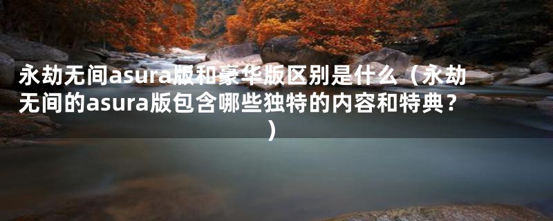 永劫无间asura版和豪华版区别是什么(永劫无间的asura版包含哪些独特的内容和特典?)