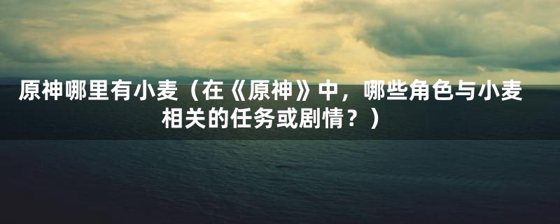原神哪里有小麦(在《原神》中,哪些角色与小麦相关的任务或剧情?)