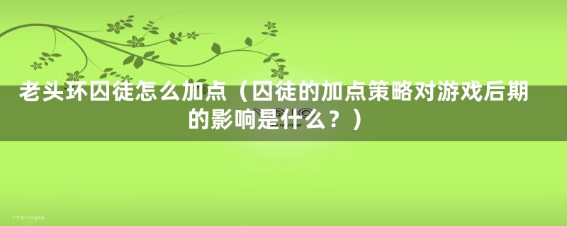 老头环囚徒怎么加点(囚徒的加点策略对游戏后期的影响是什么?)