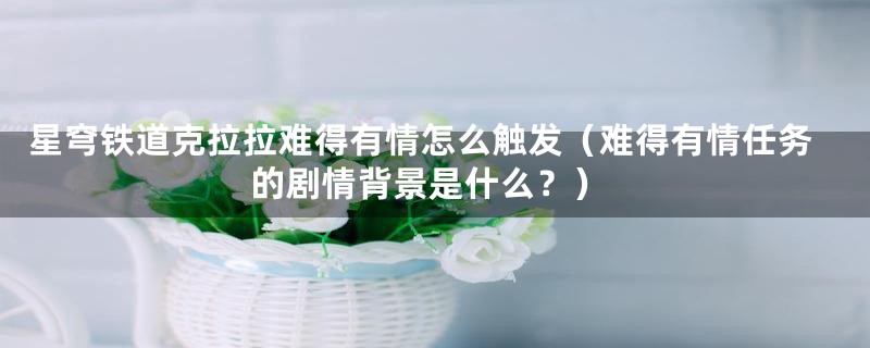 星穹铁道克拉拉难得有情怎么触发（难得有情任务的剧情背景是什么？）