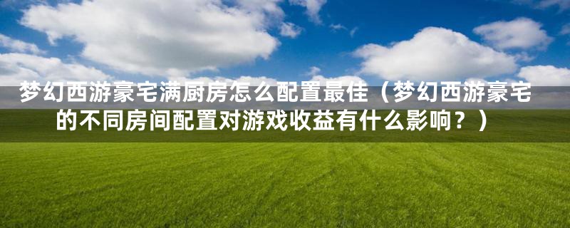 梦幻西游豪宅满厨房怎么配置最佳(梦幻西游豪宅的不同房间配置对游戏收益有什么影响?)
