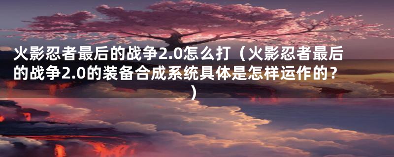 火影忍者最后的战争2.0怎么打(火影忍者最后的战争2.0的装备合成系统具体是怎样运作的?)