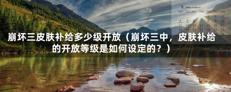 崩坏三皮肤补给多少级开放(崩坏三中,皮肤补给的开放等级是如何设定的?)