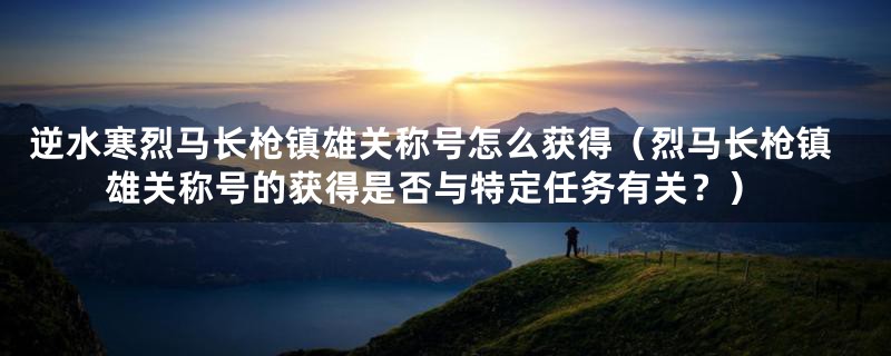 逆水寒烈马长枪镇雄关称号怎么获得(烈马长枪镇雄关称号的获得是否与特定任务有关?)