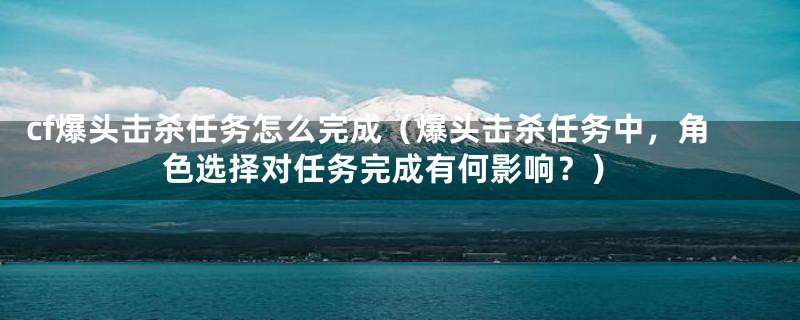 cf爆头击杀任务怎么完成(爆头击杀任务中,角色选择对任务完成有何影响?)