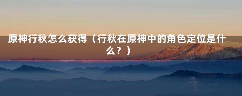 原神行秋怎么获得(行秋在原神中的角色定位是什么?)