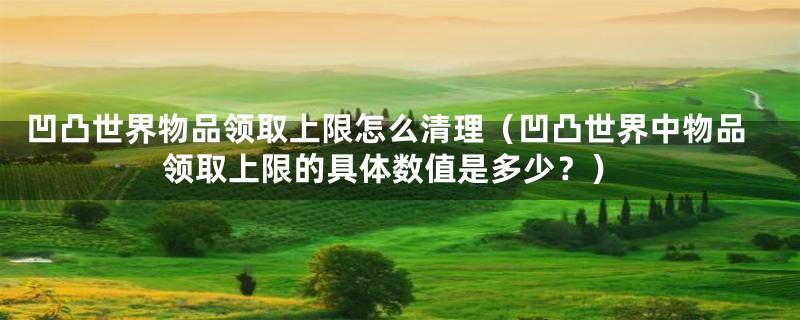 凹凸世界物品领取上限怎么清理(凹凸世界中物品领取上限的具体数值是多少?)