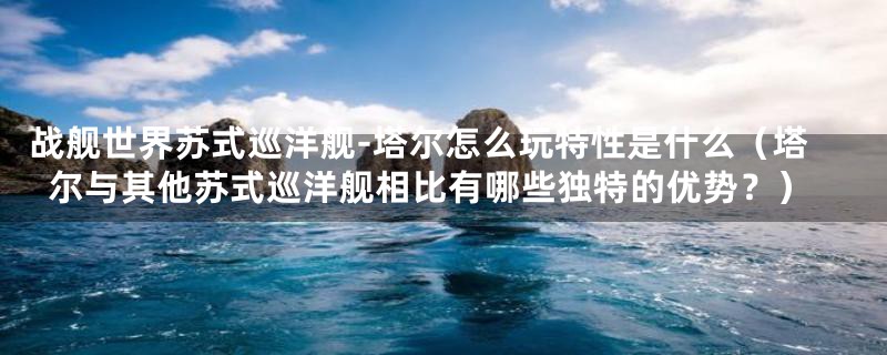战舰世界苏式巡洋舰-塔尔怎么玩特性是什么(塔尔与其他苏式巡洋舰相比有哪些独特的优势?)
