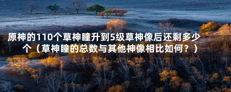 原神的110个草神瞳升到5级草神像后还剩多少个(草神瞳的总数与其他神像相比如何?)