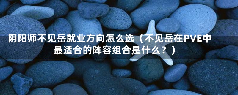 阴阳师不见岳就业方向怎么选(不见岳在PVE中最适合的阵容组合是什么?)