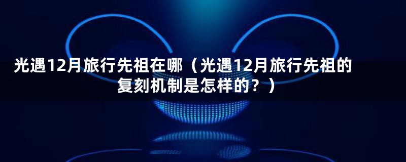 光遇12月旅行先祖在哪(光遇12月旅行先祖的复刻机制是怎样的?)