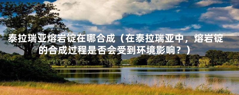 泰拉瑞亚熔岩锭在哪合成(在泰拉瑞亚中,熔岩锭的合成过程是否会受到环境影响?)
