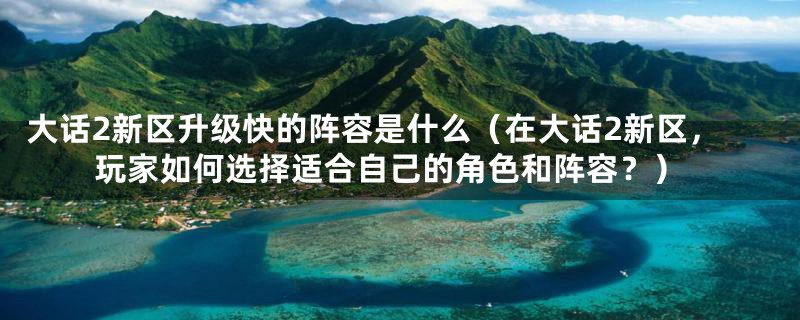 大话2新区升级快的阵容是什么(在大话2新区,玩家如何选择适合自己的角色和阵容?)