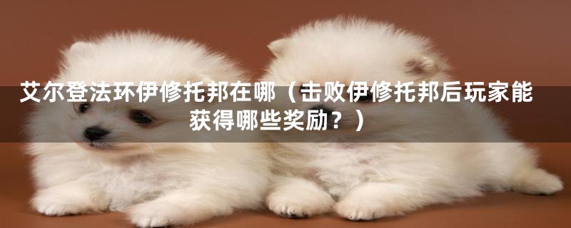 艾尔登法环伊修托邦在哪(击败伊修托邦后玩家能获得哪些奖励?)