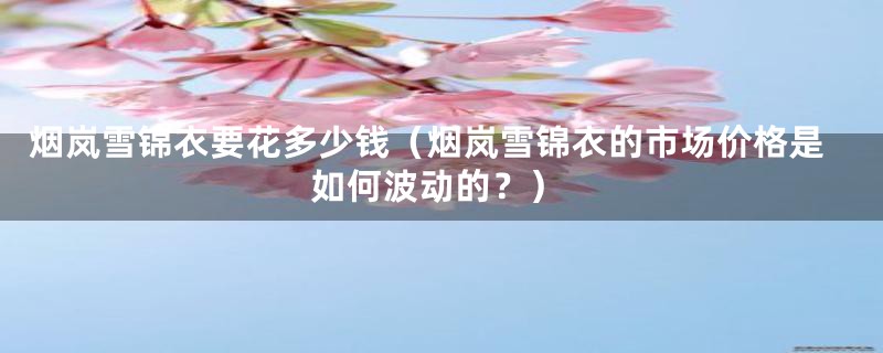 烟岚雪锦衣要花多少钱(烟岚雪锦衣的市场价格是如何波动的?)