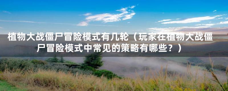 植物大战僵尸冒险模式有几轮(玩家在植物大战僵尸冒险模式中常见的策略有哪些?)