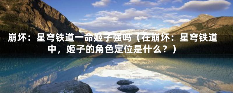 崩坏:星穹铁道一命姬子强吗(在崩坏:星穹铁道中,姬子的角色定位是什么?)