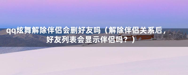 qq炫舞解除伴侣会删好友吗(解除伴侣关系后,好友列表会显示伴侣吗?)