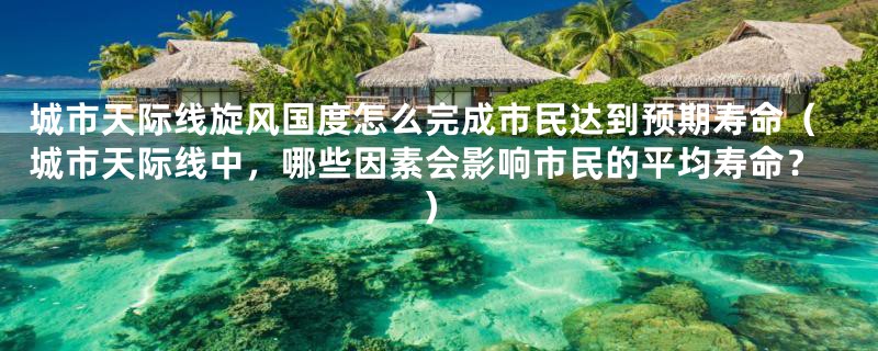 城市天际线旋风国度怎么完成市民达到预期寿命(城市天际线中,哪些因素会影响市民的平均寿命?)