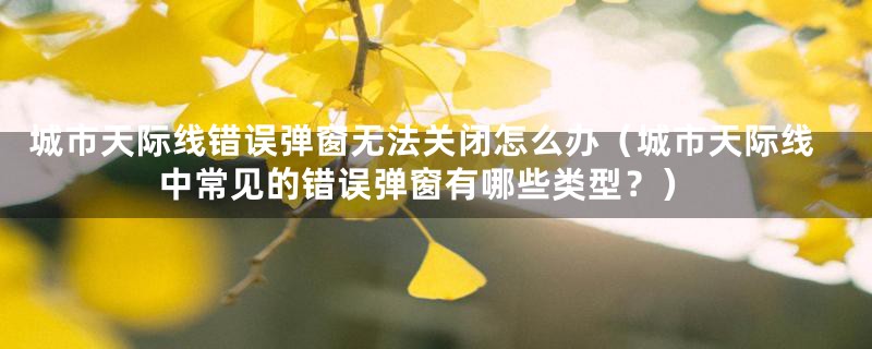 城市天际线错误弹窗无法关闭怎么办(城市天际线中常见的错误弹窗有哪些类型?)