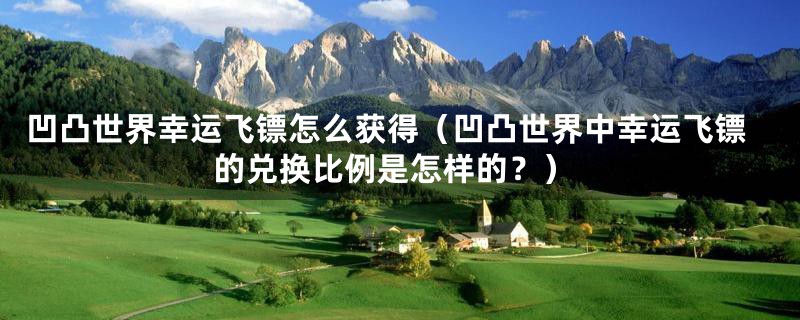 凹凸世界幸运飞镖怎么获得(凹凸世界中幸运飞镖的兑换比例是怎样的?)