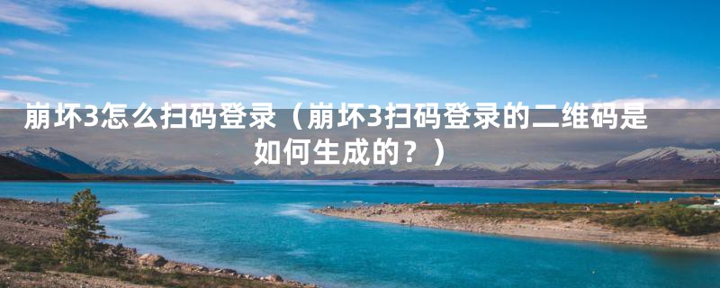 崩坏3怎么扫码登录(崩坏3扫码登录的二维码是如何生成的?)