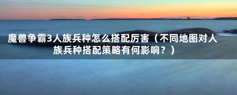 魔兽争霸3人族兵种怎么搭配厉害(不同地图对人族兵种搭配策略有何影响?)