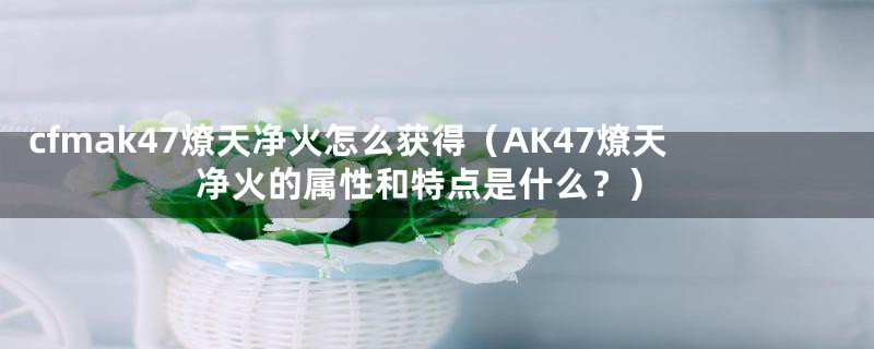 cfmak47燎天净火怎么获得(AK47燎天净火的属性和特点是什么?)