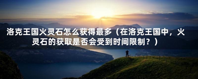 洛克王国火灵石怎么获得最多(在洛克王国中,火灵石的获取是否会受到时间限制?)