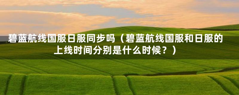 碧蓝航线国服日服同步吗(碧蓝航线国服和日服的上线时间分别是什么时候?)