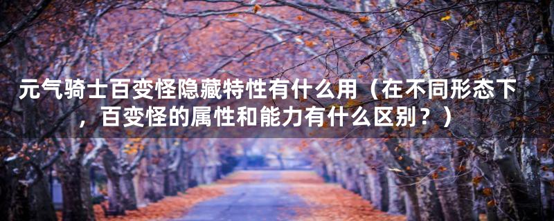 元气骑士百变怪隐藏特性有什么用(在不同形态下,百变怪的属性和能力有什么区别?)