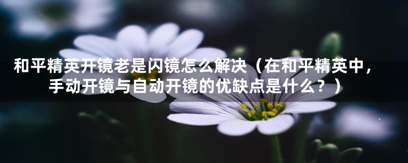 和平精英开镜老是闪镜怎么解决(在和平精英中,手动开镜与自动开镜的优缺点是什么?)