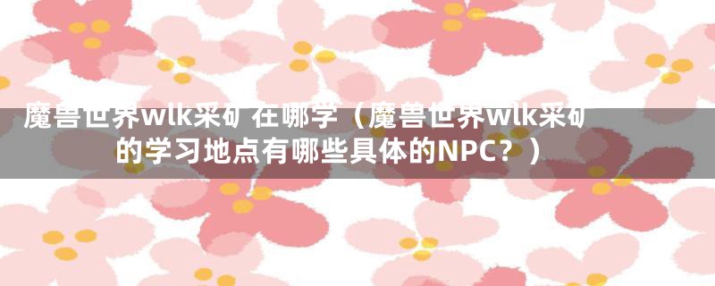 魔兽世界wlk采矿在哪学(魔兽世界wlk采矿的学习地点有哪些具体的NPC?)