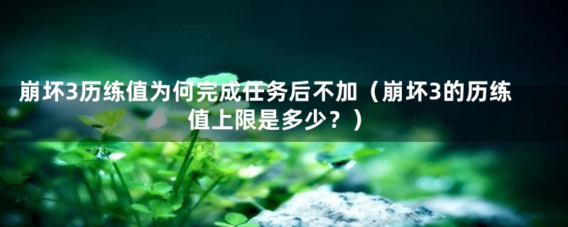 崩坏3历练值为何完成任务后不加(崩坏3的历练值上限是多少?)