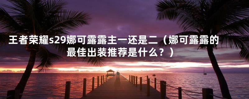 王者荣耀s29娜可露露主一还是二(娜可露露的最佳出装推荐是什么?)