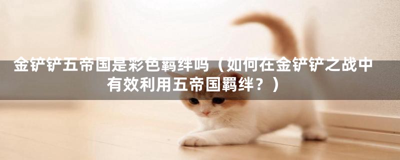 金铲铲五帝国是彩色羁绊吗(如何在金铲铲之战中有效利用五帝国羁绊?)