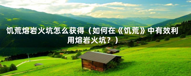 饥荒熔岩火坑怎么获得(如何在《饥荒》中有效利用熔岩火坑?)