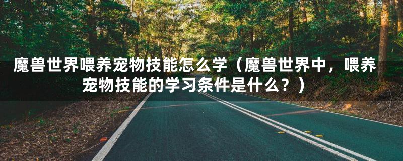 魔兽世界喂养宠物技能怎么学(魔兽世界中,喂养宠物技能的学习条件是什么?)