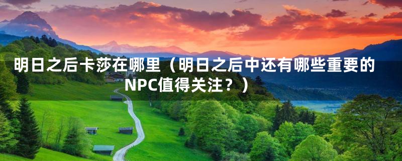 明日之后卡莎在哪里(明日之后中还有哪些重要的NPC值得关注?)