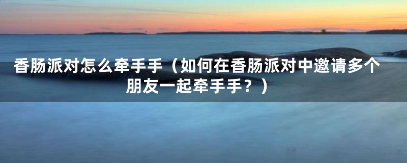 香肠派对怎么牵手手(如何在香肠派对中邀请多个朋友一起牵手手?)