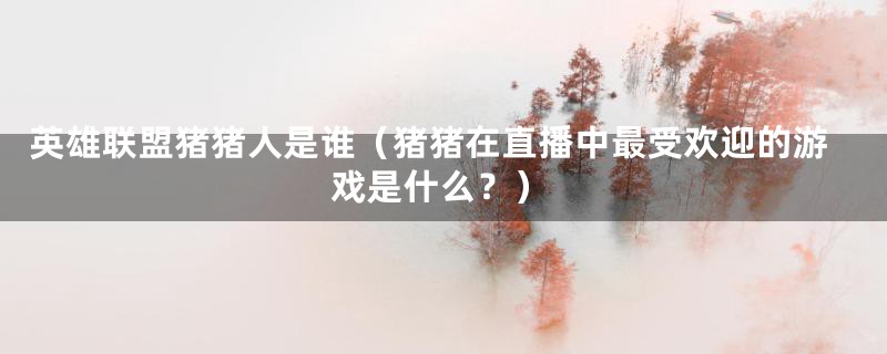 英雄联盟猪猪人是谁(猪猪在直播中最受欢迎的游戏是什么?)