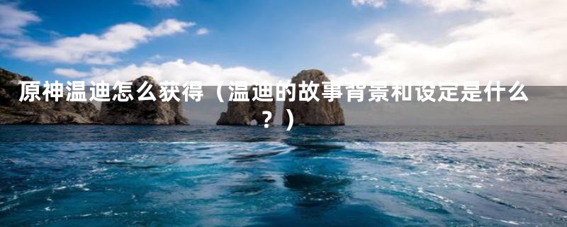原神温迪怎么获得(温迪的故事背景和设定是什么?)