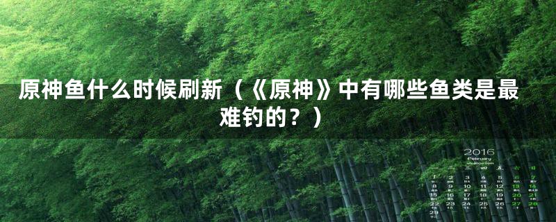 原神鱼什么时候刷新(《原神》中有哪些鱼类是最难钓的?)